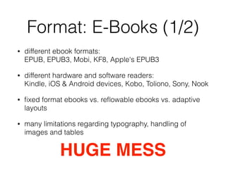 Format: E-Books (1/2)
• different ebook formats:  
EPUB, EPUB3, Mobi, KF8, Apple's EPUB3
• different hardware and software readers: 
Kindle, iOS & Android devices, Kobo, Toliono, Sony, Nook
• ﬁxed format ebooks vs. reﬂowable ebooks vs. adaptive
layouts
• many limitations regarding typography, handling of
images and tables
HUGE MESS
 