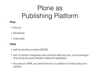Plone as  
Publishing Platform
• Pros
• Secure
• Workﬂows
• Extensible
• Cons
• self-contained universe (ZODB)
• lack of decent integration with external data sources, cloud storages
and cloud services besides relational databases
• focused on HTML as content format (in addition to binary data and
assets)
 