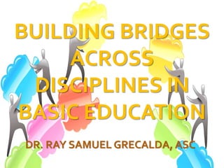 BUILDING BRIDGES
ACROSS
DISCIPLINES IN
BASIC EDUCATION
DR. RAY SAMUEL GRECALDA, ASC
 