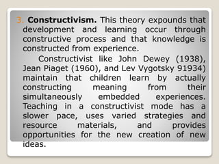 3. Constructivism. This theory expounds that
development and learning occur through
constructive process and that knowledge is
constructed from experience.
Constructivist like John Dewey (1938),
Jean Piaget (1960), and Lev Vygotsky 91934)
maintain that children learn by actually
constructing meaning from their
simultaneously embedded experiences.
Teaching in a constructivist mode has a
slower pace, uses varied strategies and
resource materials, and provides
opportunities for the new creation of new
ideas.
 