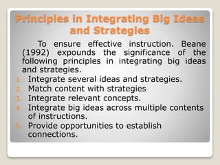 Principles in Integrating Big Ideas
and Strategies
To ensure effective instruction. Beane
(1992) expounds the significance of the
following principles in integrating big ideas
and strategies.
1. Integrate several ideas and strategies.
2. Match content with strategies
3. Integrate relevant concepts.
4. Integrate big ideas across multiple contents
of instructions.
5. Provide opportunities to establish
connections.
 