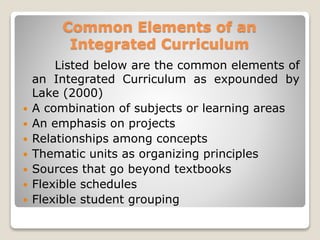 Common Elements of an
Integrated Curriculum
Listed below are the common elements of
an Integrated Curriculum as expounded by
Lake (2000)
 A combination of subjects or learning areas
 An emphasis on projects
 Relationships among concepts
 Thematic units as organizing principles
 Sources that go beyond textbooks
 Flexible schedules
 Flexible student grouping
 