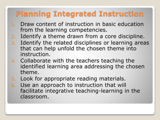 Planning Integrated Instruction
1. Draw content of instruction in basic education
from the learning competencies.
2. Identify a theme drawn from a core discipline.
3. Identify the related disciplines or learning areas
that can help unfold the chosen theme into
instruction.
4. Collaborate with the teachers teaching the
identified learning area addressing the chosen
theme.
5. Look for appropriate reading materials.
6. Use an approach to instruction that will
facilitate integrative teaching-learning in the
classroom.
 
