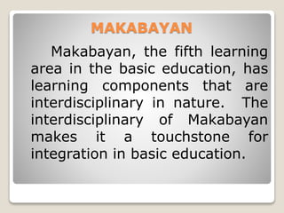 MAKABAYAN
Makabayan, the fifth learning
area in the basic education, has
learning components that are
interdisciplinary in nature. The
interdisciplinary of Makabayan
makes it a touchstone for
integration in basic education.
 