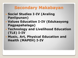 Secondary Makabayan
 Social Studies I-IV (Araling
Panlipunan)
 Values Education I-IV (Edukasyong
Pagpapahalaga)
 Technology and Livelihood Education
(TLE) I-IV
 Music, Art, Physical Education and
Health (MAPEH) I-IV
 