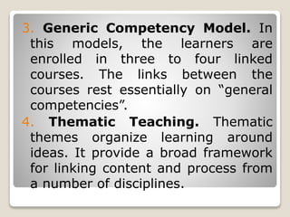 3. Generic Competency Model. In
this models, the learners are
enrolled in three to four linked
courses. The links between the
courses rest essentially on “general
competencies”.
4. Thematic Teaching. Thematic
themes organize learning around
ideas. It provide a broad framework
for linking content and process from
a number of disciplines.
 