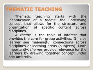 THEMATIC TEACHING
Thematic teaching starts with the
identification of a theme, the underlying
concept that allows for the structure and
organization of specific content across
disciplines.
A theme is the topic of interest that
provides the core for group activities. It helps
learner see meaningful connections across
disciplines or learning areas (subjects). More
importantly, themes provide relevance for the
learners by drawing together concept under
one umbrella.
 