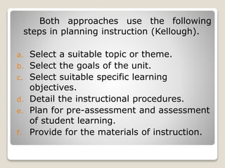 Both approaches use the following
steps in planning instruction (Kellough).
a. Select a suitable topic or theme.
b. Select the goals of the unit.
c. Select suitable specific learning
objectives.
d. Detail the instructional procedures.
e. Plan for pre-assessment and assessment
of student learning.
f. Provide for the materials of instruction.
 