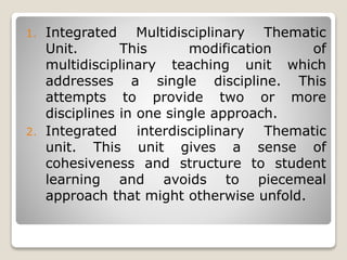 1. Integrated Multidisciplinary Thematic
Unit. This modification of
multidisciplinary teaching unit which
addresses a single discipline. This
attempts to provide two or more
disciplines in one single approach.
2. Integrated interdisciplinary Thematic
unit. This unit gives a sense of
cohesiveness and structure to student
learning and avoids to piecemeal
approach that might otherwise unfold.
 