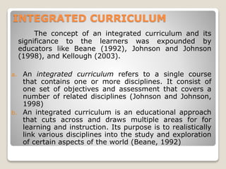 INTEGRATED CURRICULUM
The concept of an integrated curriculum and its
significance to the learners was expounded by
educators like Beane (1992), Johnson and Johnson
(1998), and Kellough (2003).
a. An integrated curriculum refers to a single course
that contains one or more disciplines. It consist of
one set of objectives and assessment that covers a
number of related disciplines (Johnson and Johnson,
1998)
b. An integrated curriculum is an educational approach
that cuts across and draws multiple areas for for
learning and instruction. Its purpose is to realistically
link various disciplines into the study and exploration
of certain aspects of the world (Beane, 1992)
 