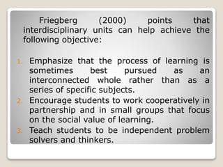 Friegberg (2000) points that
interdisciplinary units can help achieve the
following objective:
1. Emphasize that the process of learning is
sometimes best pursued as an
interconnected whole rather than as a
series of specific subjects.
2. Encourage students to work cooperatively in
partnership and in small groups that focus
on the social value of learning.
3. Teach students to be independent problem
solvers and thinkers.
 