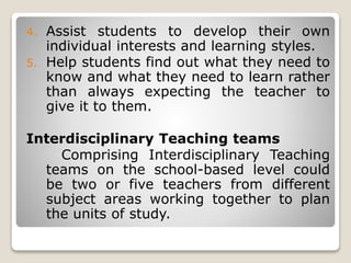 4. Assist students to develop their own
individual interests and learning styles.
5. Help students find out what they need to
know and what they need to learn rather
than always expecting the teacher to
give it to them.
Interdisciplinary Teaching teams
Comprising Interdisciplinary Teaching
teams on the school-based level could
be two or five teachers from different
subject areas working together to plan
the units of study.
 