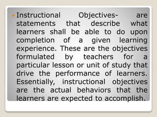  Instructional Objectives- are
statements that describe what
learners shall be able to do upon
completion of a given learning
experience. These are the objectives
formulated by teachers for a
particular lesson or unit of study that
drive the performance of learners.
Essentially, instructional objectives
are the actual behaviors that the
learners are expected to accomplish.
 