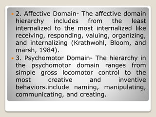  2. Affective Domain- The affective domain
hierarchy includes from the least
internalized to the most internalized like
receiving, responding, valuing, organizing,
and internalizing (Krathwohl, Bloom, and
marsh, 1984).
 3. Psychomotor Domain- The hierarchy in
the psychomotor domain ranges from
simple gross locomotor control to the
most creative and inventive
behaviors.include naming, manipulating,
communicating, and creating.
 