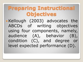 Preparing Instructional
Objectives
 Kellough (2003) advocates the
ABCDs of writing objectives
using four components, namely,
audience (A), behavior (B),
condition (C), and degree or
level expected performance (D).
 