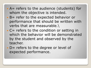  A= refers to the audience (students) for
whom the objective is intended.
 B= refer to the expected behavior or
performance that should be written with
verbs that are measurable.
 C= refers to the condition or setting in
which the behavior will be demonstrated
by the student and observed by the
teacher.
 D= refers to the degree or level of
expected performance.
 