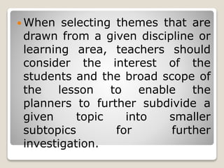  When selecting themes that are
drawn from a given discipline or
learning area, teachers should
consider the interest of the
students and the broad scope of
the lesson to enable the
planners to further subdivide a
given topic into smaller
subtopics for further
investigation.
 