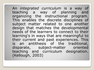 c. An integrated curriculum is a way of
teaching a way of planning and
organizing the instructional program.
This enables the discrete disciplines of
subject matter related to one another
design that matches the developmental
needs of the learners to connect to their
learning's in ways that are meaningful to
their current and past experiences. This
is an antithesis of the traditional,
disparate, subject-matter oriented
teaching and curriculum designation.
(Kellough, 2003)
 