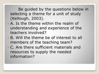 Be guided by the questions below in
selecting a theme for a unit of study
(Kellough, 2003).
 A. Is the theme within the realm of
understanding and experience of the
teachers involved?
 B. Will the theme be of interest to all
members of the teaching team?
 C. Are there sufficient materials and
resources to supply the needed
information?
 