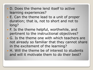  D. Does the theme lend itself to active
learning experiences?
 E. Can the theme lead to a unit of proper
duration; that is, not to short and not to
long?
 F. Is the theme helpful, worthwhile, and
pertinent to the instructional objectives?
 G. Is the theme one with which teachers are
not already so familiar that they cannot share
in the excitement of the learning?
 H. Will the theme be of interest to students
and will it motivate them to do their best?
 