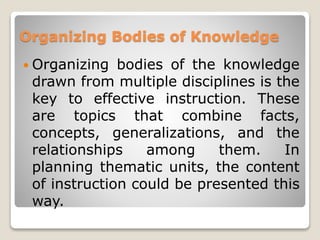 Organizing Bodies of Knowledge
 Organizing bodies of the knowledge
drawn from multiple disciplines is the
key to effective instruction. These
are topics that combine facts,
concepts, generalizations, and the
relationships among them. In
planning thematic units, the content
of instruction could be presented this
way.
 