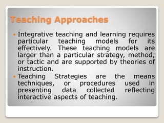 Teaching Approaches
 Integrative teaching and learning requires
particular teaching models for its
effectively. These teaching models are
larger than a particular strategy, method,
or tactic and are supported by theories of
instruction.
 Teaching Strategies are the means
techniques, or procedures used in
presenting data collected reflecting
interactive aspects of teaching.
 
