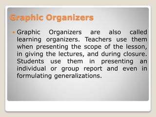 Graphic Organizers
 Graphic Organizers are also called
learning organizers. Teachers use them
when presenting the scope of the lesson,
in giving the lectures, and during closure.
Students use them in presenting an
individual or group report and even in
formulating generalizations.
 