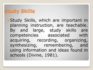 Study Skills
 Study Skills, which are important in
planning instruction, are teachable.
By and large, study skills are
competencies associated with
acquiring, recording, organizing,
synthesizing, remembering, and
using information and ideas found in
schools (Divine, 1981).
 