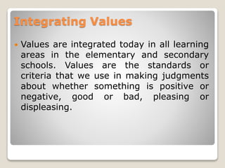 Integrating Values
 Values are integrated today in all learning
areas in the elementary and secondary
schools. Values are the standards or
criteria that we use in making judgments
about whether something is positive or
negative, good or bad, pleasing or
displeasing.
 