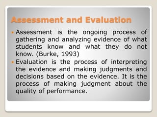 Assessment and Evaluation
 Assessment is the ongoing process of
gathering and analyzing evidence of what
students know and what they do not
know. (Burke, 1993)
 Evaluation is the process of interpreting
the evidence and making judgments and
decisions based on the evidence. It is the
process of making judgment about the
quality of performance.
 
