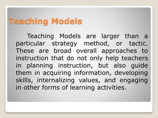 Teaching Models
Teaching Models are larger than a
particular strategy method, or tactic.
These are broad overall approaches to
instruction that do not only help teachers
in planning instruction, but also guide
them in acquiring information, developing
skills, internalizing values, and engaging
in other forms of learning activities.
 