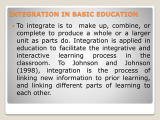 INTEGRATION IN BASIC EDUCATION
 To integrate is to make up, combine, or
complete to produce a whole or a larger
unit as parts do. Integration is applied in
education to facilitate the integrative and
interactive learning process in the
classroom. To Johnson and Johnson
(1998), integration is the process of
linking new information to prior learning,
and linking different parts of learning to
each other.
 
