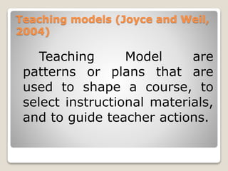 Teaching models (Joyce and Weil,
2004)
Teaching Model are
patterns or plans that are
used to shape a course, to
select instructional materials,
and to guide teacher actions.
 