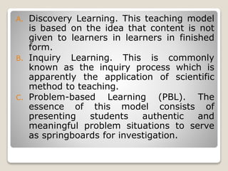 A. Discovery Learning. This teaching model
is based on the idea that content is not
given to learners in learners in finished
form.
B. Inquiry Learning. This is commonly
known as the inquiry process which is
apparently the application of scientific
method to teaching.
C. Problem-based Learning (PBL). The
essence of this model consists of
presenting students authentic and
meaningful problem situations to serve
as springboards for investigation.
 