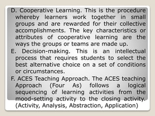 D. Cooperative Learning. This is the procedure
whereby learners work together in small
groups and are rewarded for their collective
accomplishments. The key characteristics or
attributes of cooperative learning are the
ways the groups or teams are made up.
E. Decision-making. This is an intellectual
process that requires students to select the
best alternative choice on a set of conditions
or circumstances.
F. ACES Teaching Approach. The ACES teaching
Approach (Four As) follows a logical
sequencing of learning activities from the
mood-setting activity to the closing activity.
(Activity, Analysis, Abstraction, Application)
 