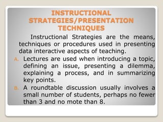 INSTRUCTIONAL
STRATEGIES/PRESENTATION
TECHNIQUES
Instructional Strategies are the means,
techniques or procedures used in presenting
data interactive aspects of teaching.
A. Lectures are used when introducing a topic,
defining an issue, presenting a dilemma,
explaining a process, and in summarizing
key points.
B. A roundtable discussion usually involves a
small number of students, perhaps no fewer
than 3 and no mote than 8.
 