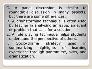 C. A panel discussion is similar to
roundtable discussion in many aspects,
but there are some differences.
D. A brainstorming technique is often used
by teacher in analysing an issue, an event
or problem that calls for a solution.
E. A role playing technique helps students
understand the perspective of others.
F. Socio-drama strategy used in
summarizing highlights of learning
experience through pantomime, skits, and
dramatization.
 