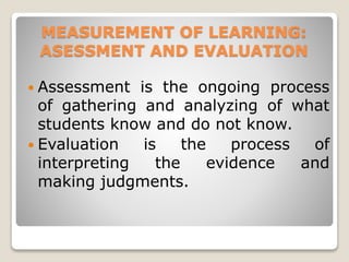 MEASUREMENT OF LEARNING:
ASESSMENT AND EVALUATION
 Assessment is the ongoing process
of gathering and analyzing of what
students know and do not know.
 Evaluation is the process of
interpreting the evidence and
making judgments.
 