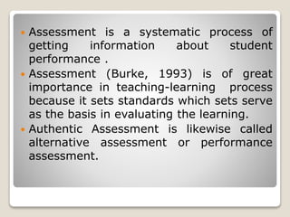  Assessment is a systematic process of
getting information about student
performance .
 Assessment (Burke, 1993) is of great
importance in teaching-learning process
because it sets standards which sets serve
as the basis in evaluating the learning.
 Authentic Assessment is likewise called
alternative assessment or performance
assessment.
 
