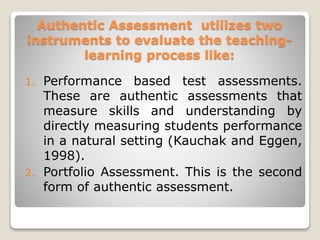 Authentic Assessment utilizes two
instruments to evaluate the teaching-
learning process like:
1. Performance based test assessments.
These are authentic assessments that
measure skills and understanding by
directly measuring students performance
in a natural setting (Kauchak and Eggen,
1998).
2. Portfolio Assessment. This is the second
form of authentic assessment.
 