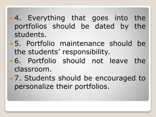  4. Everything that goes into the
portfolios should be dated by the
students.
 5. Portfolio maintenance should be
the students’ responsibility.
 6. Portfolio should not leave the
classroom.
 7. Students should be encouraged to
personalize their portfolios.
 