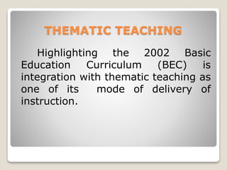 THEMATIC TEACHING
Highlighting the 2002 Basic
Education Curriculum (BEC) is
integration with thematic teaching as
one of its mode of delivery of
instruction.
 
