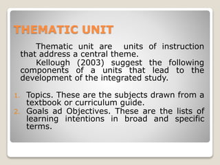 THEMATIC UNIT
Thematic unit are units of instruction
that address a central theme.
Kellough (2003) suggest the following
components of a units that lead to the
development of the integrated study.
1. Topics. These are the subjects drawn from a
textbook or curriculum guide.
2. Goals ad Objectives. These are the lists of
learning intentions in broad and specific
terms.
 