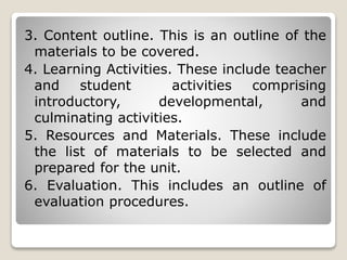 3. Content outline. This is an outline of the
materials to be covered.
4. Learning Activities. These include teacher
and student activities comprising
introductory, developmental, and
culminating activities.
5. Resources and Materials. These include
the list of materials to be selected and
prepared for the unit.
6. Evaluation. This includes an outline of
evaluation procedures.
 