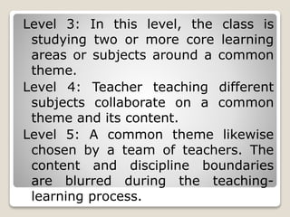 Level 3: In this level, the class is
studying two or more core learning
areas or subjects around a common
theme.
Level 4: Teacher teaching different
subjects collaborate on a common
theme and its content.
Level 5: A common theme likewise
chosen by a team of teachers. The
content and discipline boundaries
are blurred during the teaching-
learning process.
 
