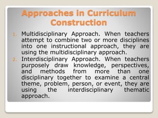Approaches in Curriculum
Construction
1. Multidisciplinary Approach. When teachers
attempt to combine two or more disciplines
into one instructional approach, they are
using the multidisciplinary approach.
2. Interdisciplinary Approach. When teachers
purposely draw knowledge, perspectives,
and methods from more than one
disciplinary together to examine a central
theme, problem, person, or event, they are
using the interdisciplinary thematic
approach.
 