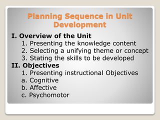 Planning Sequence in Unit
Development
I. Overview of the Unit
1. Presenting the knowledge content
2. Selecting a unifying theme or concept
3. Stating the skills to be developed
II. Objectives
1. Presenting instructional Objectives
a. Cognitive
b. Affective
c. Psychomotor
 