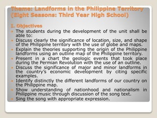 Theme: Landforms in the Philippine Territory
(Eight Seasons: Third Year High School)
I. Objectives
 The students during the development of the unit shall be
able to:
 Discuss clearly the significance of location, size, and shape
of the Philippine territory with the use of globe and maps.
 Explain the theories supporting the origin of the Philippine
landforms using an outline map of the Philippine territory.
 Present in a chart the geologic events that took place
during the Permian Revolution with the use of an outline.
 Discuss the significance of major and minor landforms in
the country’s economic development by citing specific
examples.
 Identify distinctly the different landforms of our country on
the Philippine map.
 Show understanding of nationhood and nationalism in
Philippine music through discussion of the song text.
 Sing the song with appropriate expression.
 