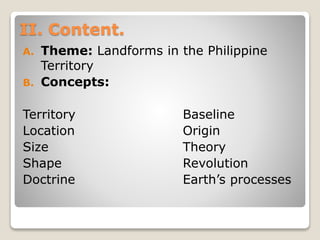 II. Content.
A. Theme: Landforms in the Philippine
Territory
B. Concepts:
Territory Baseline
Location Origin
Size Theory
Shape Revolution
Doctrine Earth’s processes
 
