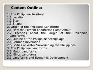 C. Content Outline:
1. The Philippine Territory
1.1 Location
1.2 Size
1.3 Shape
2. Origin of the Philippine Landforms
2.1 How the Present Landforms Came About
2.2 Theories About the Origin of the Philippine
Landforms
2.3 Outline of the Philippine Archipelago
2.4 Permian Revolution
2.5 Bodies of Water Surrounding the Philippines
3. The Philippine Landforms
3.1 Major Landforms
3.2 Minor Landforms
3.3 Landforms and Economic Development
 